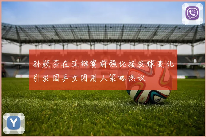 孙颖莎在亚锦赛前强化接发球变化引发国乒女团用人策略热议